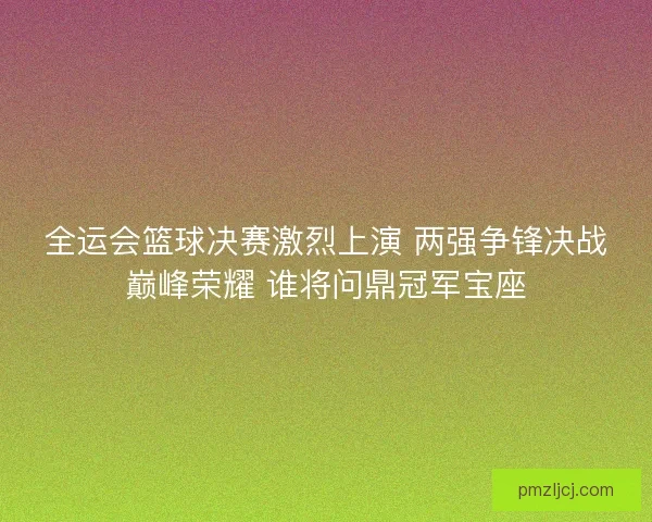 全运会篮球决赛激烈上演 两强争锋决战巅峰荣耀 谁将问鼎冠军宝座