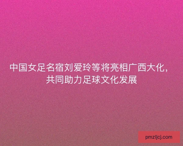 中国女足名宿刘爱玲等将亮相广西大化，共同助力足球文化发展