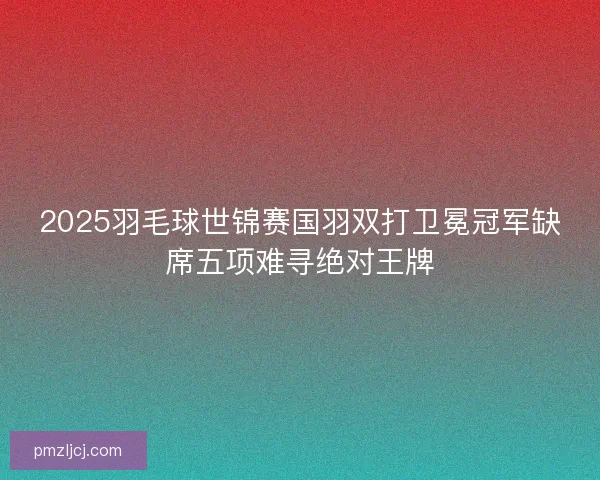 2025羽毛球世锦赛国羽双打卫冕冠军缺席五项难寻绝对王牌