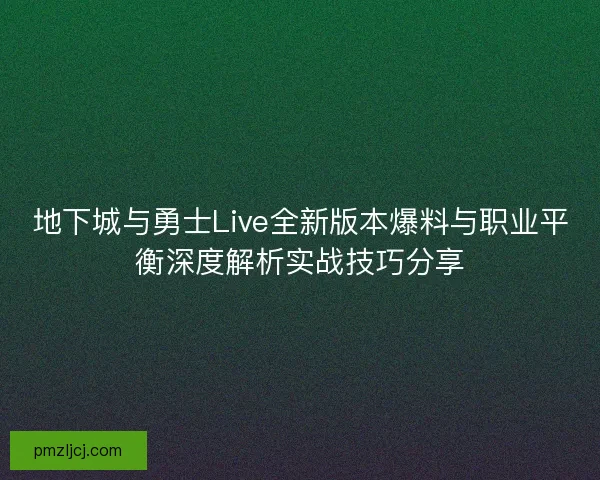 地下城与勇士Live全新版本爆料与职业平衡深度解析实战技巧分享