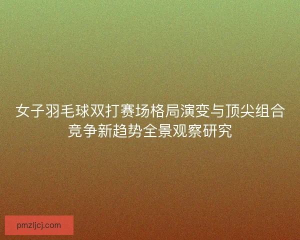 女子羽毛球双打赛场格局演变与顶尖组合竞争新趋势全景观察研究