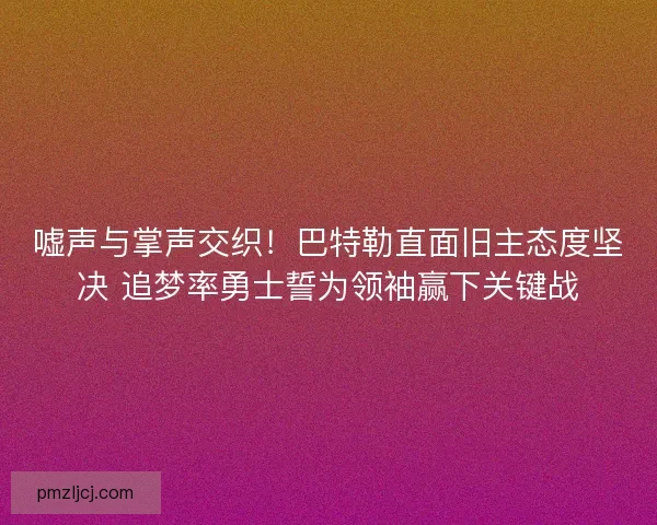 嘘声与掌声交织！巴特勒直面旧主态度坚决 追梦率勇士誓为领袖赢下关键战