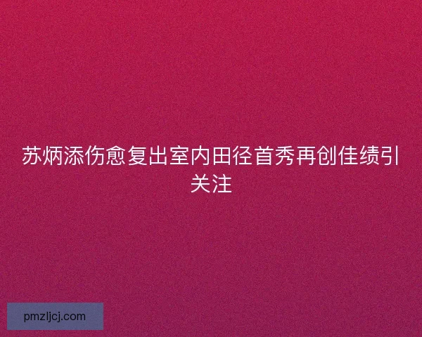 苏炳添伤愈复出室内田径首秀再创佳绩引关注